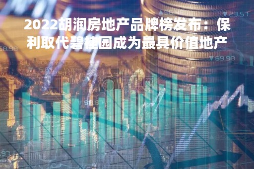 2022胡润房地产品牌榜发布：保利取代碧桂园成为最具价值地产品牌 万科保持第二