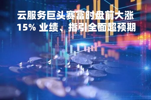 云服务巨头赛富时盘前大涨15% 业绩、指引全面超预期
