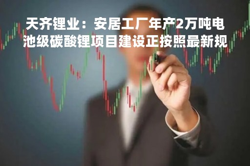 天齐锂业：安居工厂年产2万吨电池级碳酸锂项目建设正按照最新规划正常进行中，预计将于2023年下半年竣工进入调试阶段
