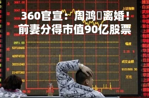 360官宣：周鸿祎离婚！前妻分得市值90亿股票！20多年前，他们从网恋开始，他是小工程师，她是“方正之花”