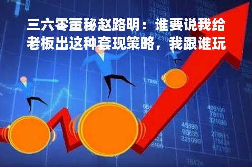 三六零董秘赵路明：谁要说我给老板出这种套现策略，我跟谁玩命