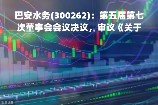 巴安水务(300262)：第五届第七次董事会会议决议，审议《关于补选公司第五届董事会独立董事的议案》等多项议案