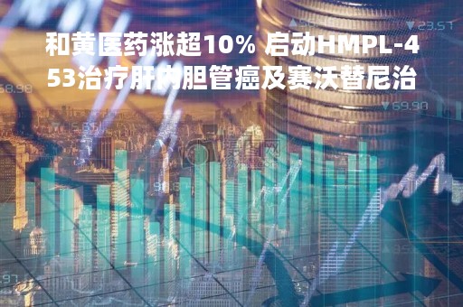 和黄医药涨超10% 启动HMPL-453治疗肝内胆管癌及赛沃替尼治疗胃癌患者招募