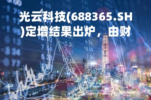 光云科技(688365.SH)定增结果出炉，由财通基金及诺德基金认购