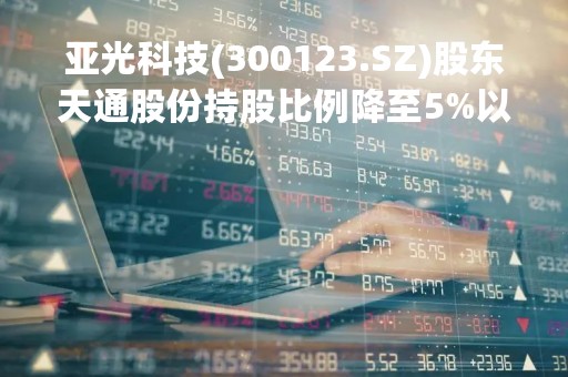 亚光科技(300123.SZ)股东天通股份持股比例降至5%以下