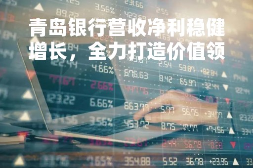 青岛银行营收净利稳健增长，全力打造价值领先银行