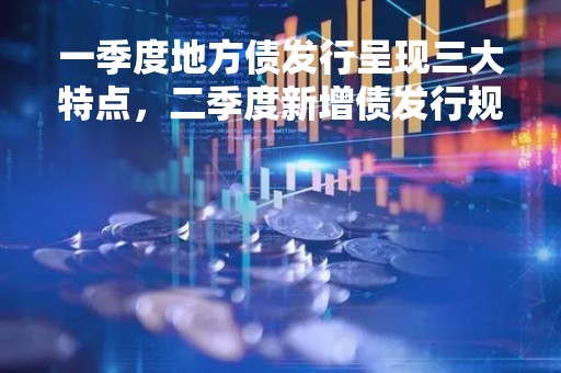 一季度地方债发行呈现三大特点，二季度新增债发行规模或回落