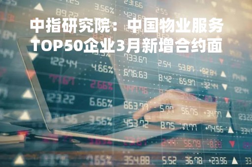 中指研究院：中国物业服务TOP50企业3月新增合约面积共计约19926万平方米