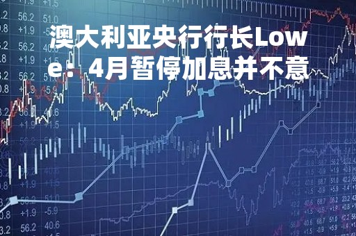 澳大利亚央行行长Lowe：4月暂停加息并不意味着紧缩已经结束