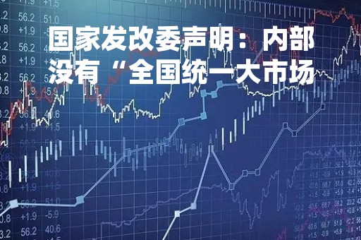 国家发改委声明：内部没有“全国统一大市场规划司”相关机构