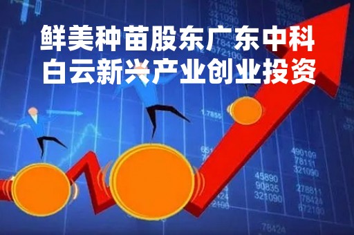 鲜美种苗股东广东中科白云新兴产业创业投资基金减持40.75万股股东北京创种科技增持56.58万股