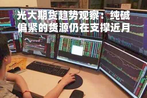 光大期货趋势观察：纯碱偏紧的货源仍在支撑近月合约