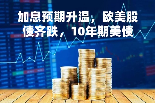 加息预期升温，欧美股债齐跌，10年期美债收益率突破4%后继续走高