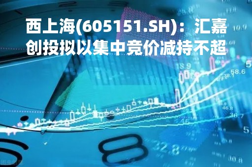 西上海(605151.SH)：汇嘉创投拟以集中竞价减持不超1%股份