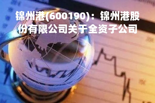 锦州港(600190)：锦州港股份有限公司关于全资子公司转让所持有的辽宁宝来化工有限公司股权的进展公告