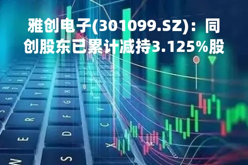 雅创电子(301099.SZ)：同创股东已累计减持3.125%股份 持股比例降至5.0%