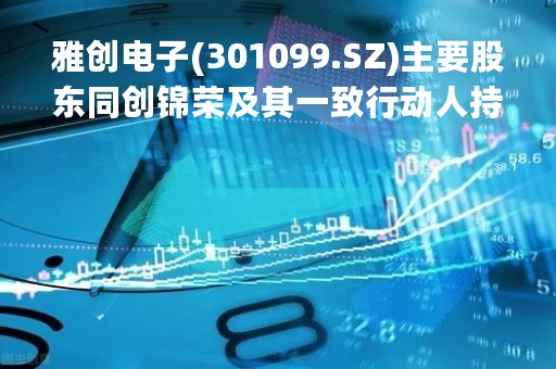 雅创电子(301099.SZ)主要股东同创锦荣及其一致行动人持股比例降至5%