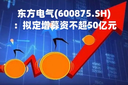 东方电气(600875.SH)：拟定增募资不超50亿元、用于收购子公司股权类项目等等