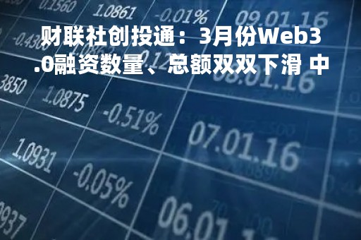 财联社创投通：3月份Web3.0融资数量、总额双双下滑 中国投资机构活跃