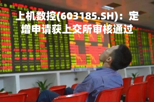上机数控(603185.SH)：定增申请获上交所审核通过