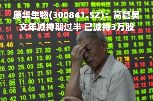 康华生物(300841.SZ)：高管吴文年减持期过半 已减持3万股