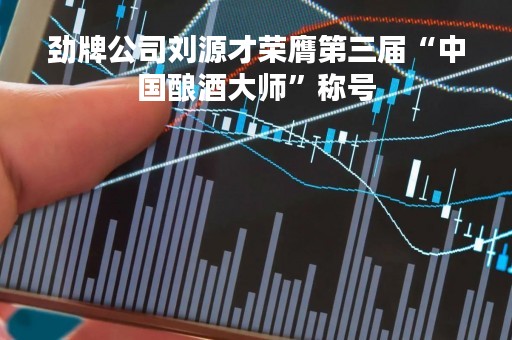 劲牌公司刘源才荣膺第三届“中国酿酒大师”称号