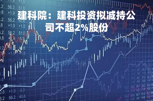 建科院：建科投资拟减持公司不超2%股份