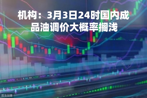 机构：3月3日24时国内成品油调价大概率搁浅