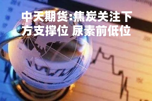 中天期货:焦炭关注下方支撑位 尿素前低位置支撑
