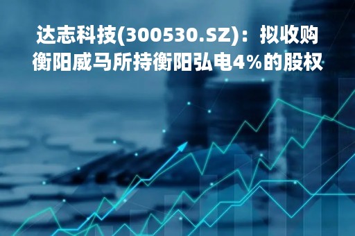 达志科技(300530.SZ)：拟收购衡阳威马所持衡阳弘电4%的股权