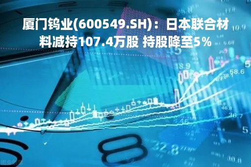 厦门钨业(600549.SH)：日本联合材料减持107.4万股 持股降至5%