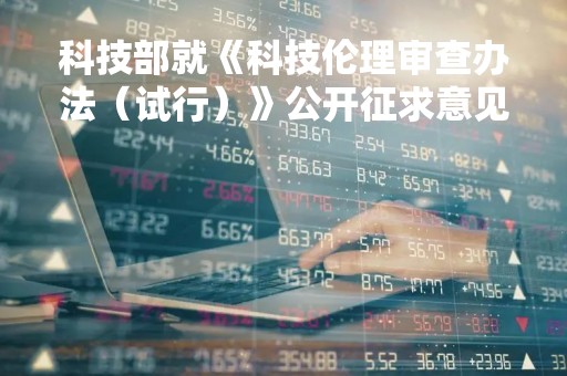 科技部就《科技伦理审查办法（试行）》公开征求意见