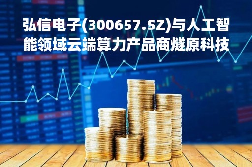 弘信电子(300657.SZ)与人工智能领域云端算力产品商燧原科技达成战略合作