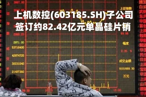 上机数控(603185.SH)子公司签订约82.42亿元单晶硅片销售合同