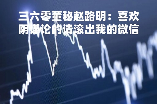三六零董秘赵路明：喜欢阴谋论的请滚出我的微信