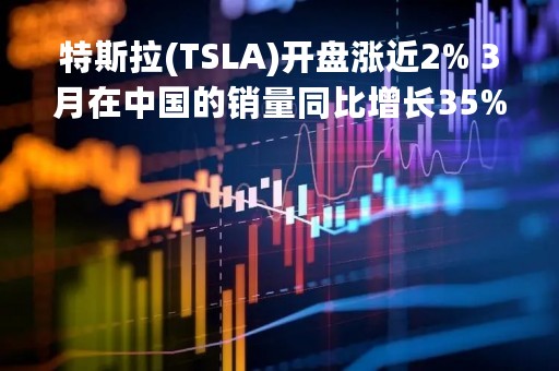 特斯拉(TSLA)开盘涨近2% 3月在中国的销量同比增长35%