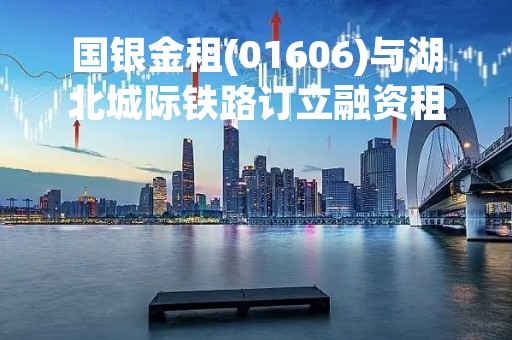 国银金租(01606)与湖北城际铁路订立融资租赁合同
