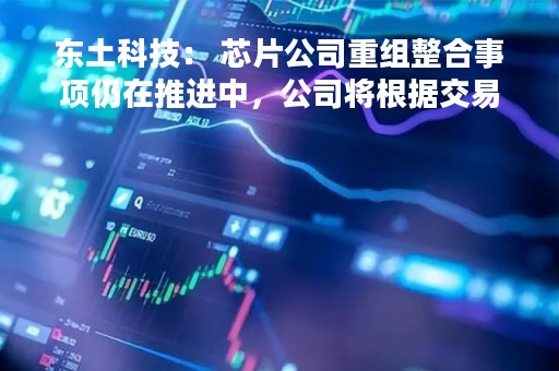 东土科技： 芯片公司重组整合事项仍在推进中，公司将根据交易进展情况及时履行信息披露义务