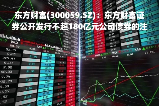 东方财富(300059.SZ)：东方财富证券公开发行不超180亿元公司债券的注册申请获证监会注册批复
