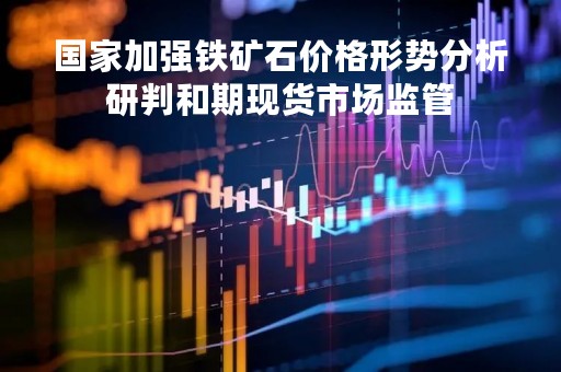 国家加强铁矿石价格形势分析研判和期现货市场监管
