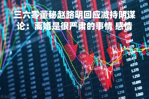 三六零董秘赵路明回应减持阴谋论：离婚是很严肃的事情 感情比金钱重要