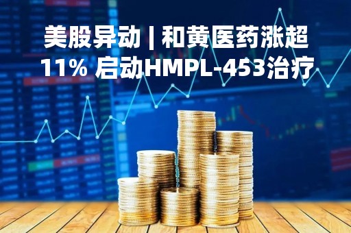 美股异动 | 和黄医药涨超11% 启动HMPL-453治疗肝内胆管癌及赛沃替尼治疗胃癌患者招募