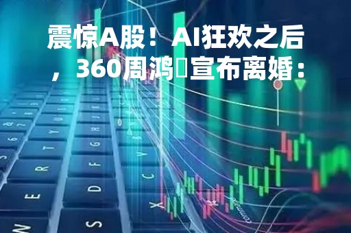 震惊A股！AI狂欢之后，360周鸿祎宣布离婚：女方分走近90亿！