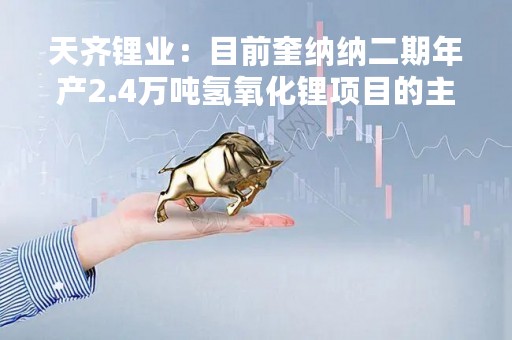 天齐锂业：目前奎纳纳二期年产2.4万吨氢氧化锂项目的主体工程已基本完成