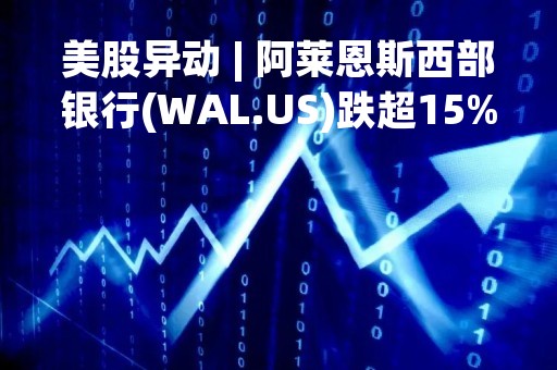 美股异动 | 阿莱恩斯西部银行(WAL.US)跌超15% 杰富瑞称该行最新数据可能让投资者失望了