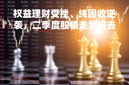 权益理财受挫、纯固收逆袭，二季度股债走势何去何从？