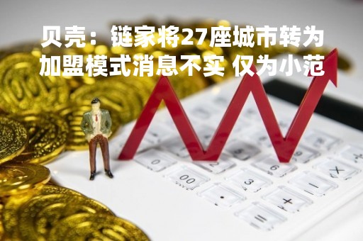 贝壳：链家将27座城市转为加盟模式消息不实 仅为小范围合伙人模式