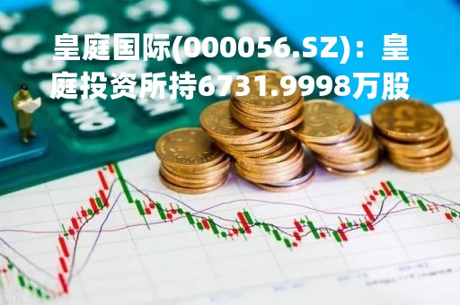 皇庭国际(000056.SZ)：皇庭投资所持6731.9998万股被司法拍卖、由钟革竞得