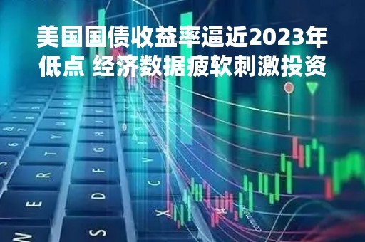 美国国债收益率逼近2023年低点 经济数据疲软刺激投资者需求