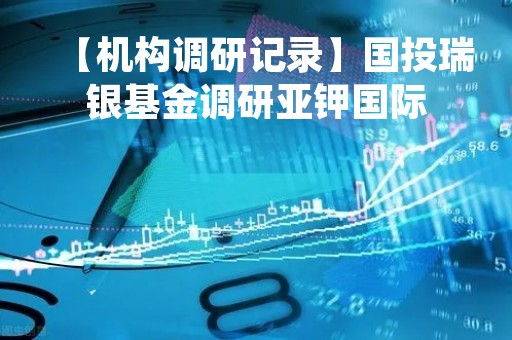 【机构调研记录】国投瑞银基金调研亚钾国际